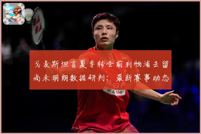 戈麦斯坦言夏季转会前利物浦去留尚未明朗数据研判：最新赛事动态与深度分析