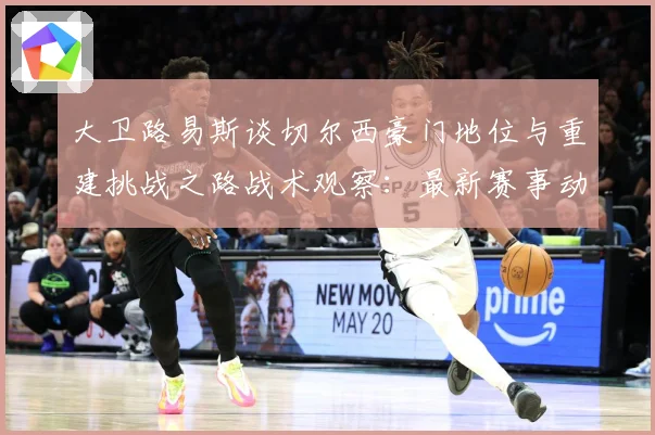 大卫路易斯谈切尔西豪门地位与重建挑战之路战术观察：最新赛事动态与深度分析