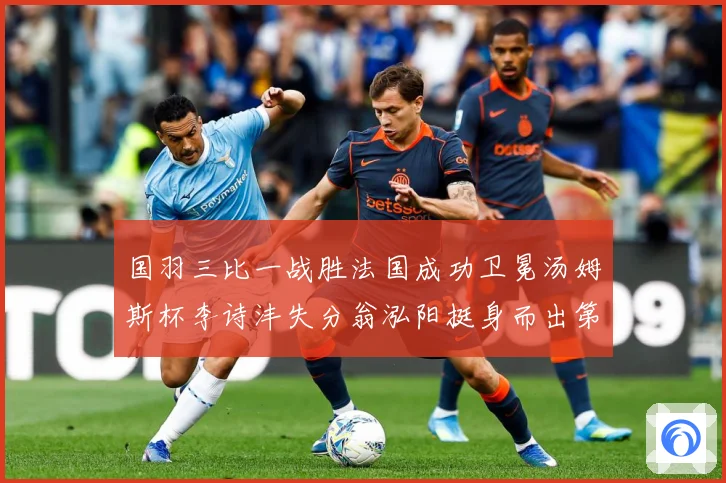 国羽三比一战胜法国成功卫冕汤姆斯杯李诗沣失分翁泓阳挺身而出第成长观察：最新赛事动态与深度分析