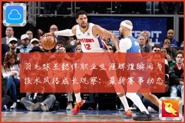 羽毛球王懿律职业生涯辉煌瞬间与技术风格成长观察：最新赛事动态与深度分析
