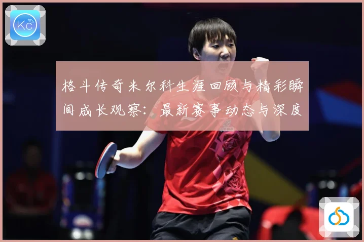 格斗传奇米尔科生涯回顾与精彩瞬间成长观察：最新赛事动态与深度分析