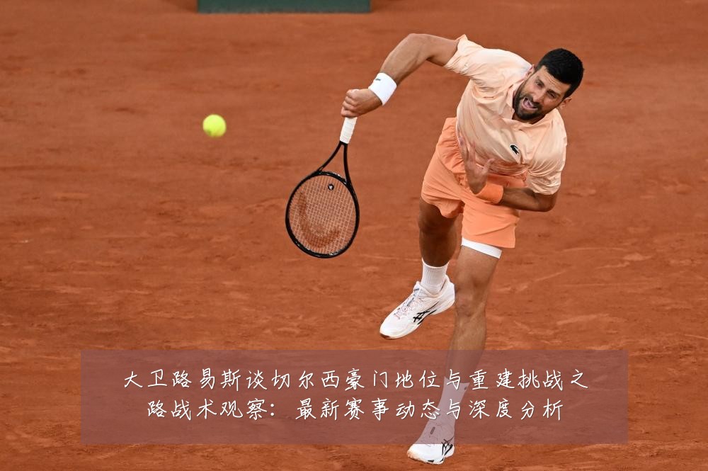 大卫路易斯谈切尔西豪门地位与重建挑战之路战术观察：最新赛事动态与深度分析